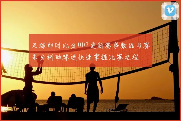 足球即时比分007更新赛事数据与赛果分析助球迷快速掌握比赛进程