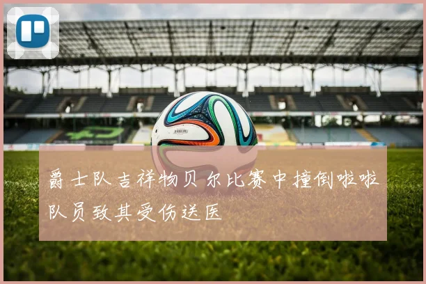 爵士队吉祥物贝尔比赛中撞倒啦啦队员致其受伤送医