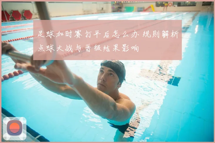 足球加时赛打平后怎么办 规则解析点球大战与晋级结果影响