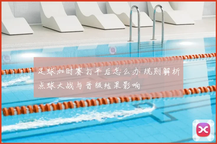 足球加时赛打平后怎么办 规则解析点球大战与晋级结果影响