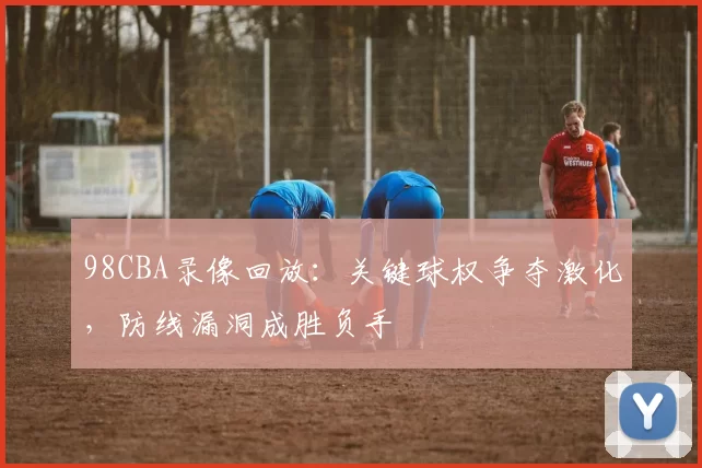 98CBA录像回放：关键球权争夺激化，防线漏洞成胜负手