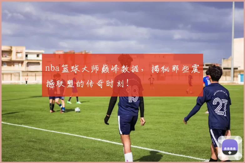 nba篮球大师巅峰数据，揭秘那些震撼联盟的传奇时刻！