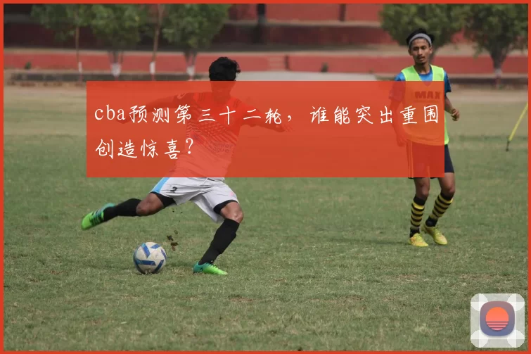 cba预测第三十二轮，谁能突出重围创造惊喜？