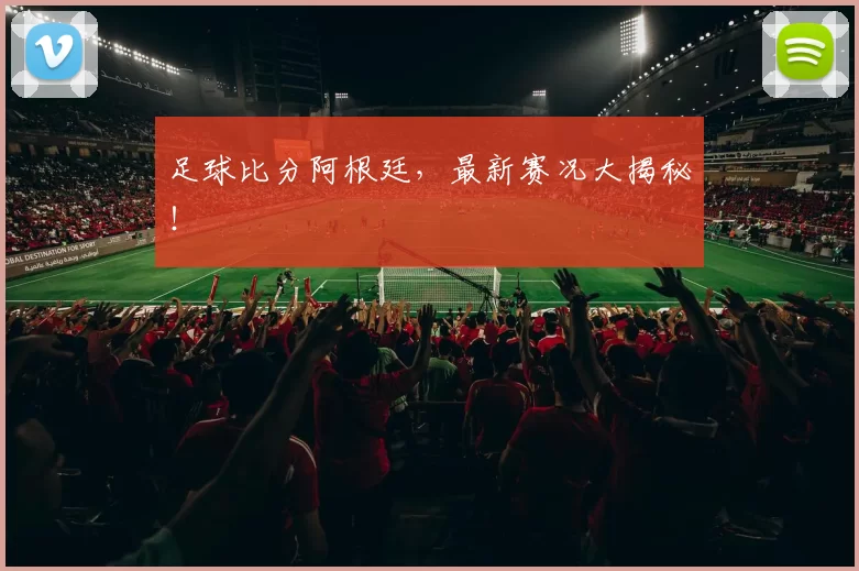 足球比分阿根廷，最新赛况大揭秘！