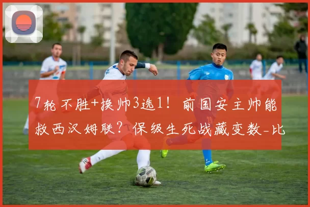 7轮不胜+换帅3选1！前国安主帅能救西汉姆联？保级生死战藏变数_比利奇_努诺_战术