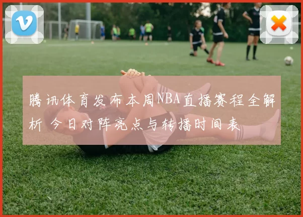腾讯体育发布本周NBA直播赛程全解析 今日对阵亮点与转播时间表