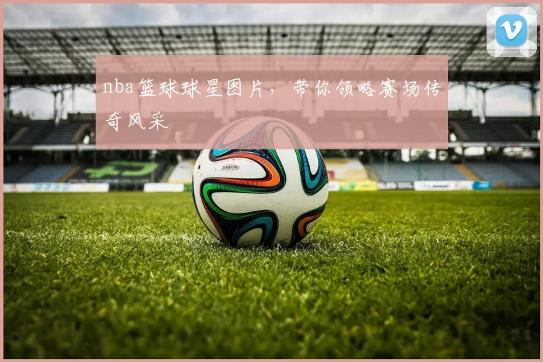 nba篮球球星图片，带你领略赛场传奇风采