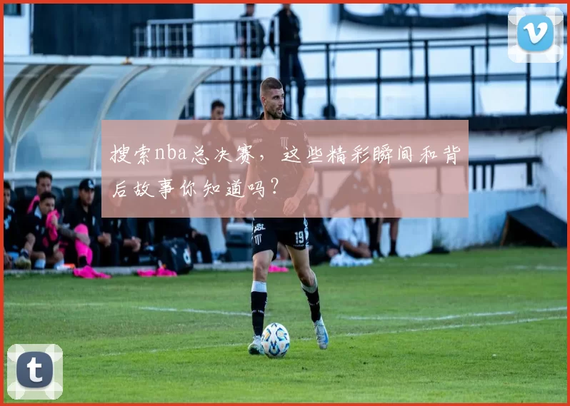 搜索nba总决赛，这些精彩瞬间和背后故事你知道吗？