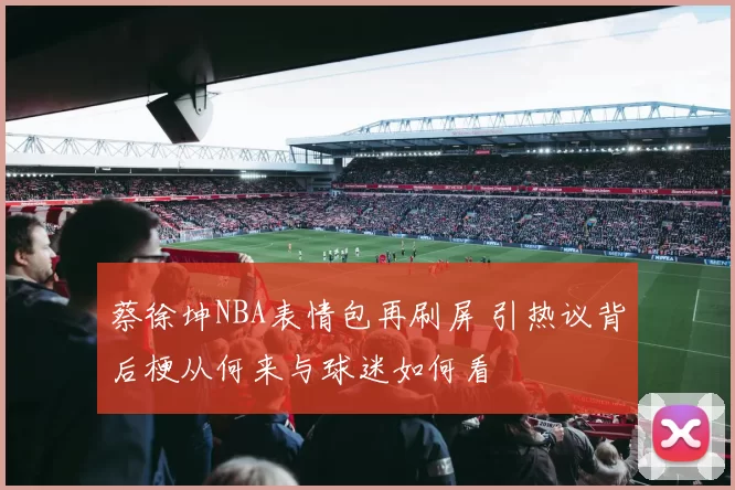 蔡徐坤NBA表情包再刷屏 引热议背后梗从何来与球迷如何看