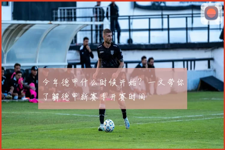 今年德甲什么时候开始？一文带你了解德甲新赛季开赛时间