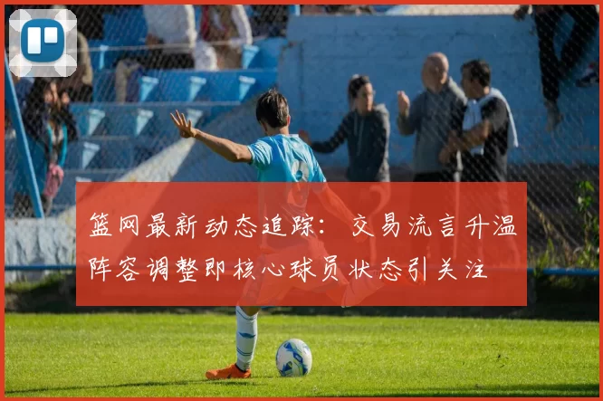 篮网最新动态追踪：交易流言升温阵容调整即核心球员状态引关注