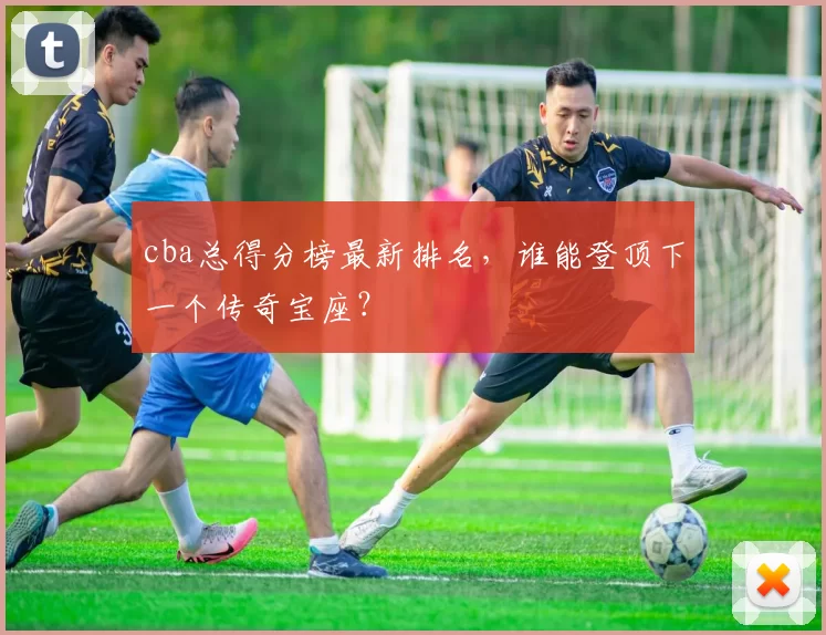 cba总得分榜最新排名，谁能登顶下一个传奇宝座？