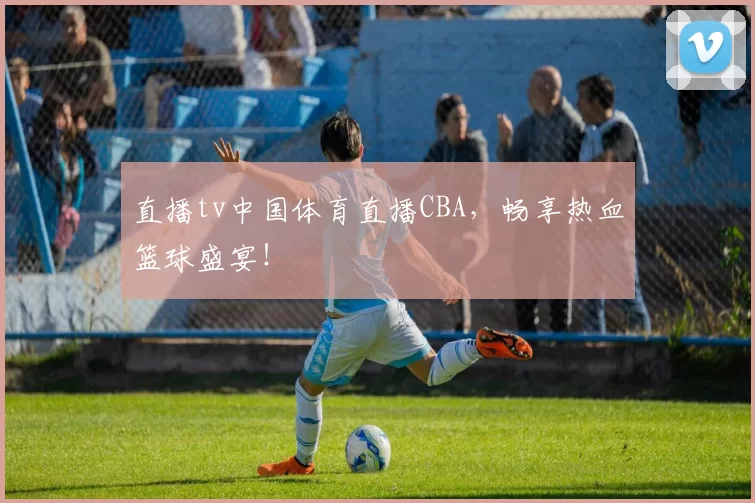 直播tv中国体育直播CBA，畅享热血篮球盛宴！