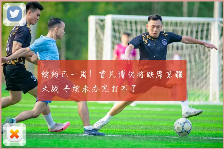 续约已一周！曾凡博仍将缺席京疆大战 手续未办完打不了