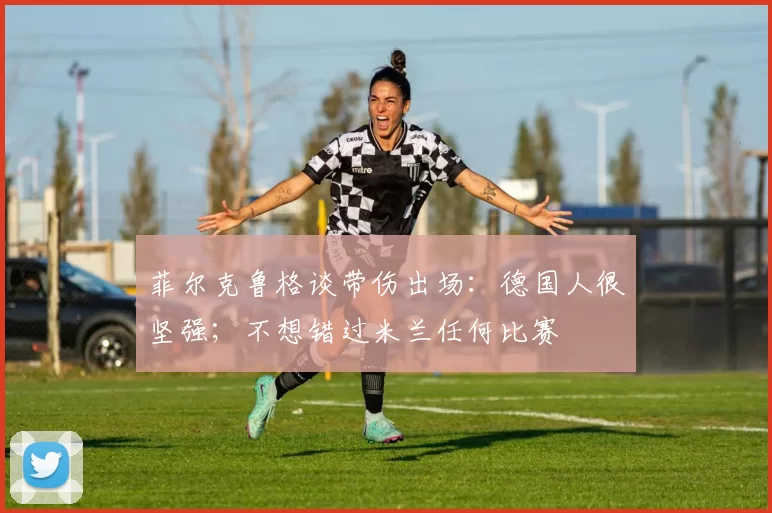 菲尔克鲁格谈带伤出场：德国人很坚强；不想错过米兰任何比赛