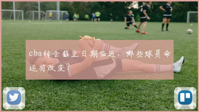 cba转会截止日期临近，哪些球员命运将改变？