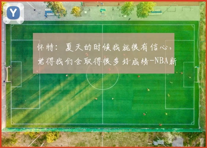 怀特：夏天的时候我就很有信心，觉得我们会取得很多好成绩-NBA新闻