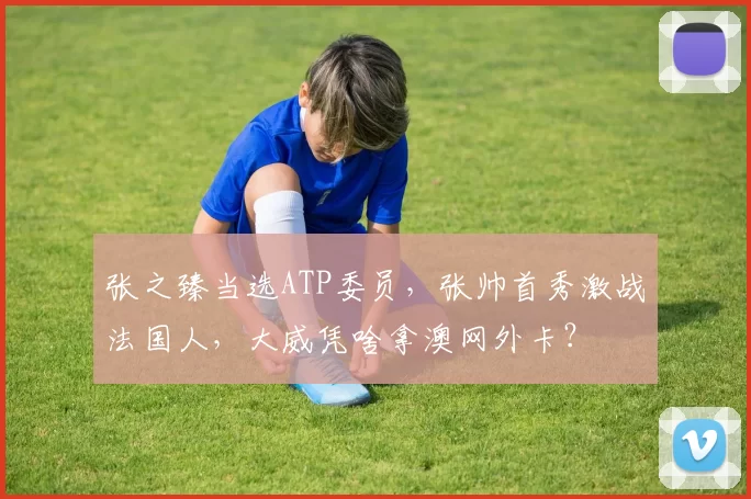 张之臻当选ATP委员，张帅首秀激战法国人，大威凭啥拿澳网外卡？