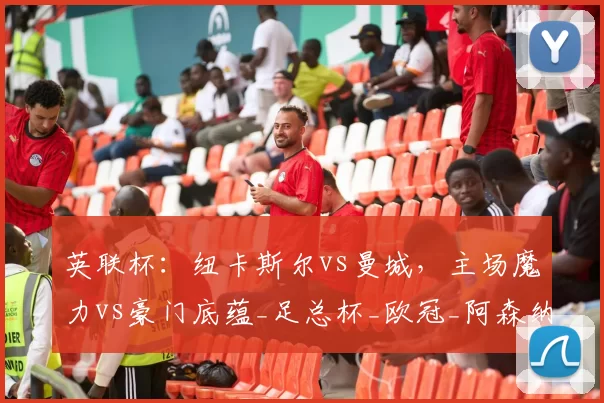 英联杯：纽卡斯尔vs曼城，主场魔力vs豪门底蕴_足总杯_欧冠_阿森纳