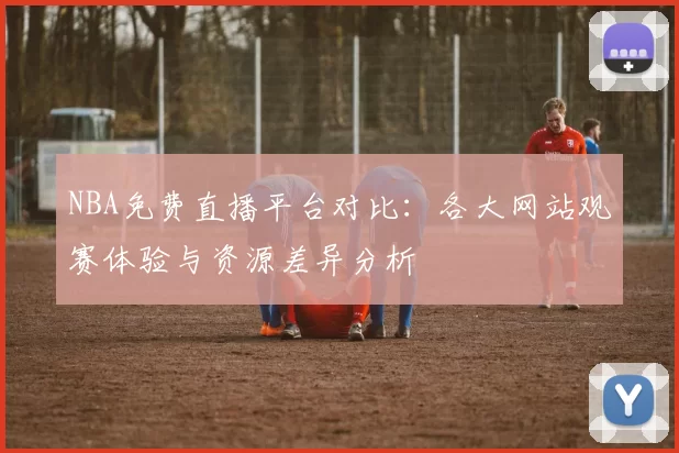 NBA免费直播平台对比：各大网站观赛体验与资源差异分析