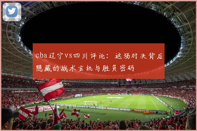 cba辽宁vs四川评论：这场对决背后隐藏的战术玄机与胜负密码