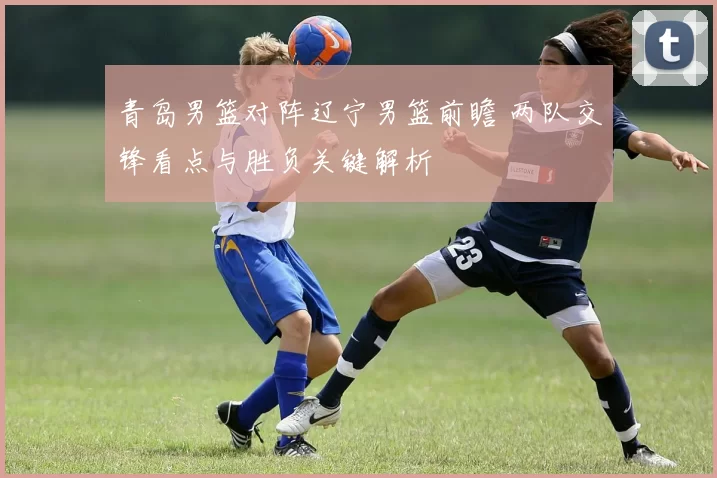 青岛男篮对阵辽宁男篮前瞻 两队交锋看点与胜负关键解析