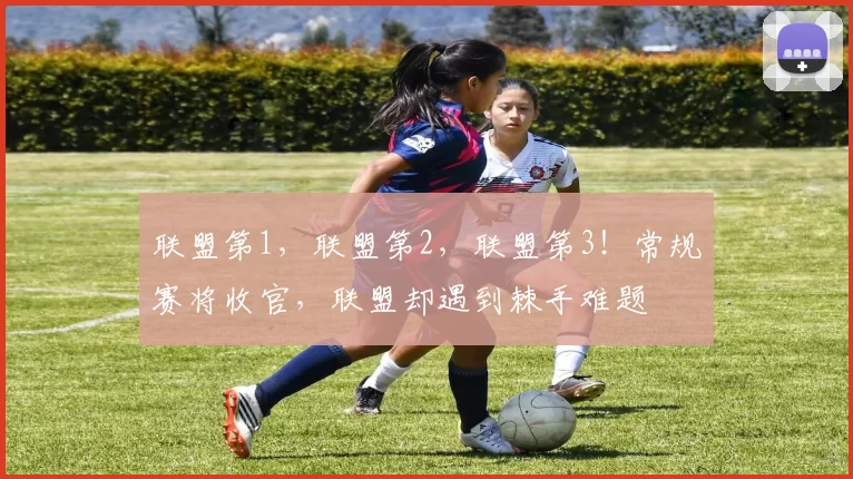 联盟第1，联盟第2，联盟第3！常规赛将收官，联盟却遇到棘手难题