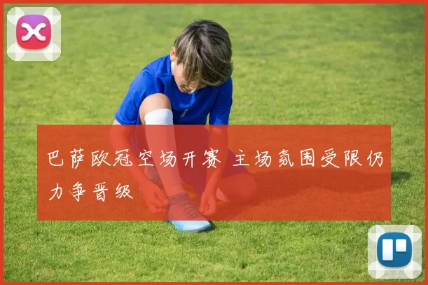 巴萨欧冠空场开赛 主场氛围受限仍力争晋级